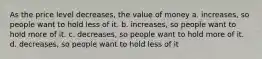 As the price level decreases, the value of money a. increases, so people want to hold less of it. b. increases, so people want to hold more of it. c. decreases, so people want to hold more of it. d. decreases, so people want to hold less of it