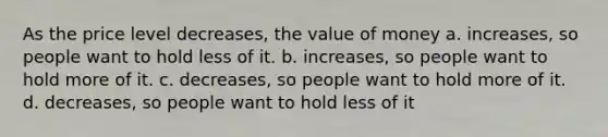 As the price level decreases, the value of money a. increases, so people want to hold less of it. b. increases, so people want to hold more of it. c. decreases, so people want to hold more of it. d. decreases, so people want to hold less of it