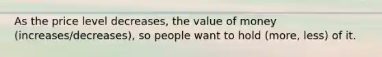 As the price level decreases, the value of money (increases/decreases), so people want to hold (more, less) of it.