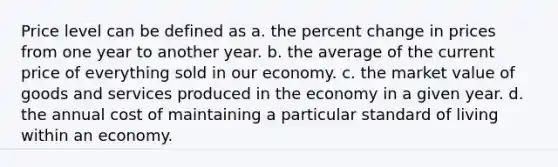 Price level can be defined as a. the percent change in prices from one year to another year. b. the average of the current price of everything sold in our economy. c. the market value of goods and services produced in the economy in a given year. d. the annual cost of maintaining a particular standard of living within an economy.