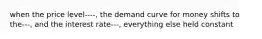 when the price level----, the demand curve for money shifts to the---, and the interest rate---, everything else held constant