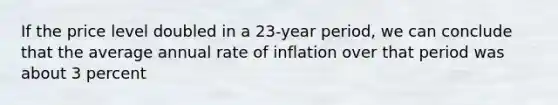 If the price level doubled in a 23-year period, we can conclude that the average annual rate of inflation over that period was about 3 percent