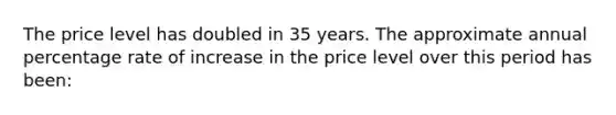 The price level has doubled in 35 years. The approximate annual percentage rate of increase in the price level over this period has been: