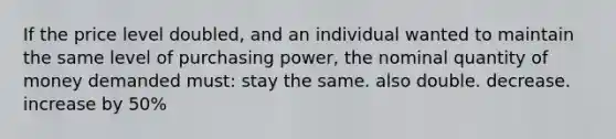 If the price level doubled, and an individual wanted to maintain the same level of purchasing power, the nominal quantity of money demanded must: stay the same. also double. decrease. increase by 50%