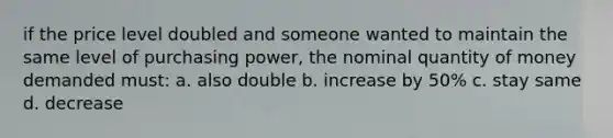 if the price level doubled and someone wanted to maintain the same level of purchasing power, the nominal quantity of money demanded must: a. also double b. increase by 50% c. stay same d. decrease