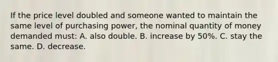 If the price level doubled and someone wanted to maintain the same level of purchasing power, the nominal quantity of money demanded must: A. also double. B. increase by 50%. C. stay the same. D. decrease.