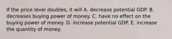 If the price level​ doubles, it will A. decrease potential GDP. B. decreases buying power of money. C. have no effect on the buying power of money. D. increase potential GDP. E. increase the quantity of money.