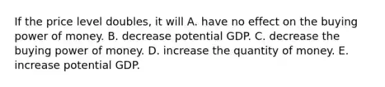 If the price level​ doubles, it will A. have no effect on the buying power of money. B. decrease potential GDP. C. decrease the buying power of money. D. increase the quantity of money. E. increase potential GDP.