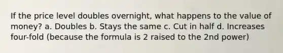 If the price level doubles overnight, what happens to the value of money? a. Doubles b. Stays the same c. Cut in half d. Increases four-fold (because the formula is 2 raised to the 2nd power)