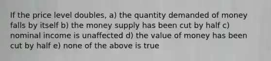 If the price level doubles, a) the quantity demanded of money falls by itself b) the money supply has been cut by half c) nominal income is unaffected d) the value of money has been cut by half e) none of the above is true