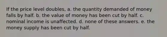 If the price level doubles, a. the quantity demanded of money falls by half. b. the value of money has been cut by half. c. nominal income is unaffected. d. none of these answers. e. the money supply has been cut by half.