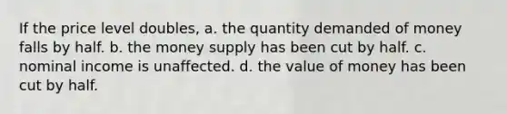 If the price level doubles, a. the quantity demanded of money falls by half. b. the money supply has been cut by half. c. nominal income is unaffected. d. the value of money has been cut by half.