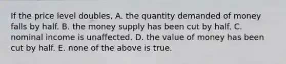 If the price level doubles, A. the quantity demanded of money falls by half. B. the money supply has been cut by half. C. nominal income is unaffected. D. the value of money has been cut by half. E. none of the above is true.