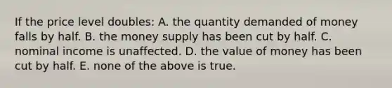 If the price level doubles: A. the quantity demanded of money falls by half. B. the money supply has been cut by half. C. nominal income is unaffected. D. the value of money has been cut by half. E. none of the above is true.