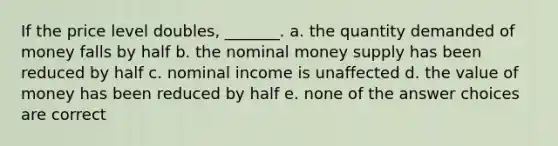 If the price level doubles, _______. a. the quantity demanded of money falls by half b. the nominal money supply has been reduced by half c. nominal income is unaffected d. the value of money has been reduced by half e. none of the answer choices are correct