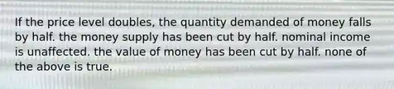 If the price level doubles, the quantity demanded of money falls by half. the money supply has been cut by half. nominal income is unaffected. the value of money has been cut by half. none of the above is true.