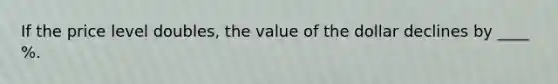 If the price level doubles, the value of the dollar declines by ____ %.