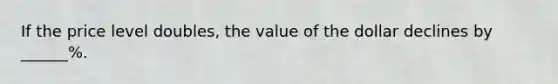 If the price level doubles, the value of the dollar declines by ______%.