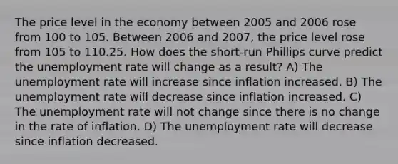 The price level in the economy between 2005 and 2006 rose from 100 to 105. Between 2006 and 2007, the price level rose from 105 to 110.25. How does the short-run Phillips curve predict the unemployment rate will change as a result? A) The unemployment rate will increase since inflation increased. B) The unemployment rate will decrease since inflation increased. C) The unemployment rate will not change since there is no change in the rate of inflation. D) The unemployment rate will decrease since inflation decreased.