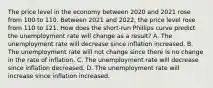 The price level in the economy between 2020 and 2021 rose from 100 to 110. Between 2021 and​ 2022, the price level rose from 110 to 121. How does the​ short-run Phillips curve predict the unemployment rate will change as a​ result? A. The unemployment rate will decrease since inflation increased. B. The unemployment rate will not change since there is no change in the rate of inflation. C. The unemployment rate will decrease since inflation decreased. D. The unemployment rate will increase since inflation increased.