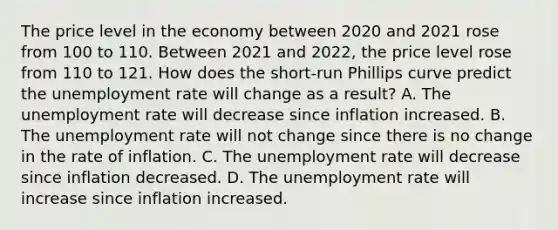 The price level in the economy between 2020 and 2021 rose from 100 to 110. Between 2021 and​ 2022, the price level rose from 110 to 121. How does the​ short-run Phillips curve predict the unemployment rate will change as a​ result? A. The unemployment rate will decrease since inflation increased. B. The unemployment rate will not change since there is no change in the rate of inflation. C. The unemployment rate will decrease since inflation decreased. D. The unemployment rate will increase since inflation increased.