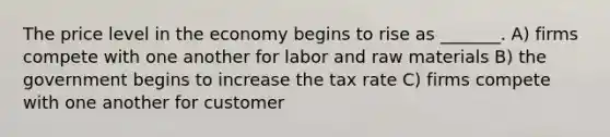 The price level in the economy begins to rise as _______. A) firms compete with one another for labor and raw materials B) the government begins to increase the tax rate C) firms compete with one another for customer