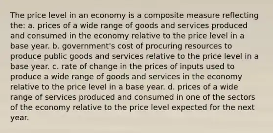 The price level in an economy is a composite measure reflecting the: a. prices of a wide range of goods and services produced and consumed in the economy relative to the price level in a base year. b. government's cost of procuring resources to produce public goods and services relative to the price level in a base year. c. rate of change in the prices of inputs used to produce a wide range of goods and services in the economy relative to the price level in a base year. d. prices of a wide range of services produced and consumed in one of the sectors of the economy relative to the price level expected for the next year.