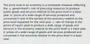 The price level in an economy is a composite measure reflecting the: a. government's cost of procuring resources to produce public goods and services relative to the price level in a base year. b. prices of a wide range of services produced and consumed in one of the sectors of the economy relative to the price level expected for the next year. c. rate of change in the prices of inputs used to produce a wide range of goods and services in the economy relative to the price level in a base year. d. prices of a wide range of goods and services produced and consumed in the economy relative to the price level in a base year.