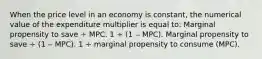 When the price level in an economy is constant, the numerical value of the expenditure multiplier is equal to: Marginal propensity to save ÷ MPC. 1 ÷ (1 ‒ MPC). Marginal propensity to save ÷ (1 ‒ MPC). 1 ÷ marginal propensity to consume (MPC).