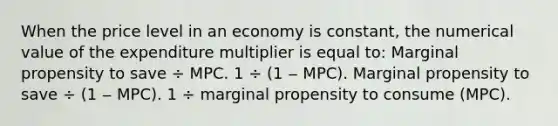 When the price level in an economy is constant, the numerical value of the expenditure multiplier is equal to: Marginal propensity to save ÷ MPC. 1 ÷ (1 ‒ MPC). Marginal propensity to save ÷ (1 ‒ MPC). 1 ÷ marginal propensity to consume (MPC).