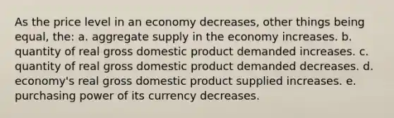 As the price level in an economy decreases, other things being equal, the: a. aggregate supply in the economy increases. b. quantity of real gross domestic product demanded increases. c. quantity of real gross domestic product demanded decreases. d. economy's real gross domestic product supplied increases. e. purchasing power of its currency decreases.