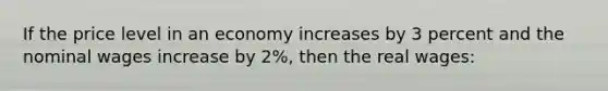 If the price level in an economy increases by 3 percent and the nominal wages increase by 2%, then the real wages: