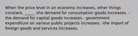 When the price level in an economy increases, other things constant, _____ -the demand for consumption goods increases. -the demand for capital goods increases. -government expenditure on various public projects increases. -the import of foreign goods and services increases.