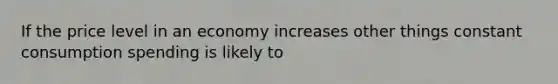 If the price level in an economy increases other things constant consumption spending is likely to