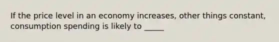 If the price level in an economy increases, other things constant, consumption spending is likely to _____