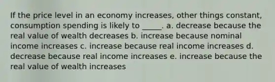 If the price level in an economy increases, other things constant, consumption spending is likely to _____. a. ​decrease because the real value of wealth decreases b. ​increase because nominal income increases c. ​increase because real income increases d. ​decrease because real income increases e. ​increase because the real value of wealth increases