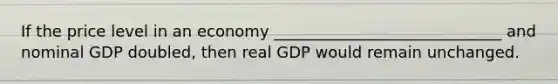 If the price level in an economy _____________________________ and nominal GDP doubled, then real GDP would remain unchanged.