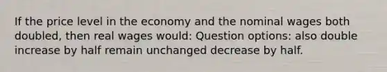 If the price level in the economy and the nominal wages both doubled, then real wages would: Question options: also double increase by half remain unchanged decrease by half.