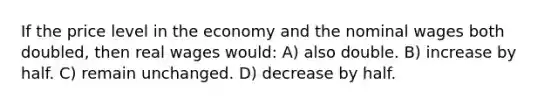 If the price level in the economy and the nominal wages both doubled, then real wages would: A) also double. B) increase by half. C) remain unchanged. D) decrease by half.