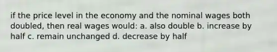 if the price level in the economy and the nominal wages both doubled, then real wages would: a. also double b. increase by half c. remain unchanged d. decrease by half