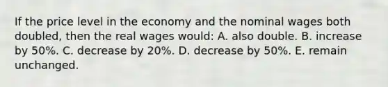 If the price level in the economy and the nominal wages both doubled, then the real wages would: A. also double. B. increase by 50%. C. decrease by 20%. D. decrease by 50%. E. remain unchanged.