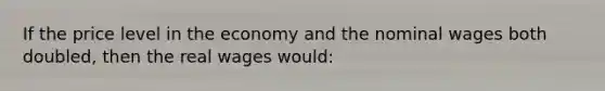 If the price level in the economy and the nominal wages both doubled, then the real wages would: