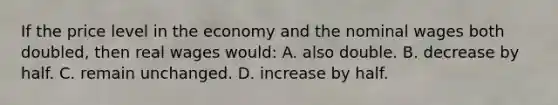 If the price level in the economy and the nominal wages both doubled, then real wages would: A. also double. B. decrease by half. C. remain unchanged. D. increase by half.