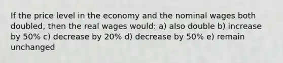 If the price level in the economy and the nominal wages both doubled, then the real wages would: a) also double b) increase by 50% c) decrease by 20% d) decrease by 50% e) remain unchanged