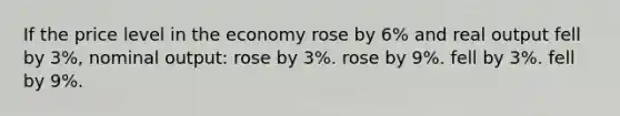 If the price level in the economy rose by 6% and real output fell by 3%, nominal output: rose by 3%. rose by 9%. fell by 3%. fell by 9%.