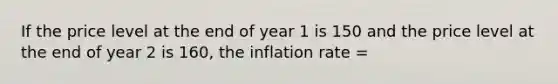 If the price level at the end of year 1 is 150 and the price level at the end of year 2 is 160, the inflation rate =