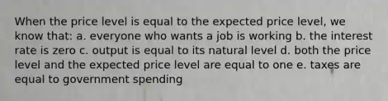 When the price level is equal to the expected price level, we know that: a. everyone who wants a job is working b. the interest rate is zero c. output is equal to its natural level d. both the price level and the expected price level are equal to one e. taxes are equal to government spending