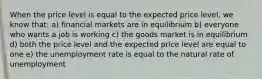 When the price level is equal to the expected price level, we know that: a) financial markets are in equilibrium b) everyone who wants a job is working c) the goods market is in equilibrium d) both the price level and the expected price level are equal to one e) the unemployment rate is equal to the natural rate of unemployment