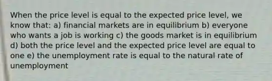 When the price level is equal to the expected price level, we know that: a) financial markets are in equilibrium b) everyone who wants a job is working c) the goods market is in equilibrium d) both the price level and the expected price level are equal to one e) the unemployment rate is equal to the natural rate of unemployment