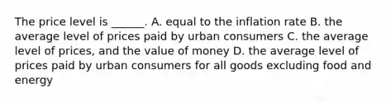 The price level is​ ______. A. equal to the inflation rate B. the average level of prices paid by urban consumers C. the average level of​ prices, and the value of money D. the average level of prices paid by urban consumers for all goods excluding food and energy